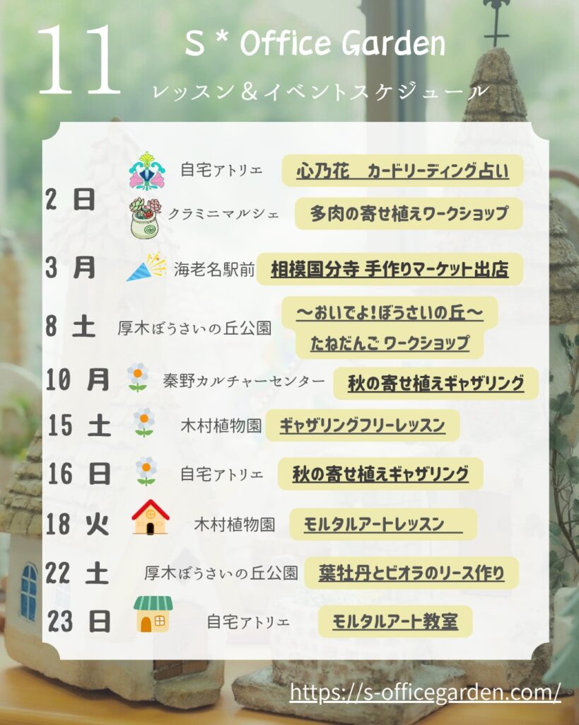 この画像は、「S* Office Garden」の11月のレッスン&イベントスケジュールを示すお知らせです。背景には小さな家のミニチュアが飾られており、やわらかい光が差し込む温かい雰囲気です。各日付ごとに、開催場所とイベント内容がイラスト付きで並んでおり、たとえば「多肉の寄せ植えワークショップ」や「モルタルアート教室」など、植物やクラフト関連の講座が予定されています。 2日(日) 自宅アトリエ:心乃花カードリーディング占い クラミニメルシェ:多肉の寄せ植えワークショップ 3日(月) 海老名駅前:相模国分寺手作りマーケット出店 8日(土) 厚木ぼうさいの丘公園:たねだんごワークショップ 10日(月) 秦野カルチャーセンター:秋の寄せ植えギャザリング 15日(土) 木村植物園:ギャザリングフリーレッスン 16日(日) 自宅アトリエ:秋の寄せ植えギャザリング 18日(火) 木村植物園:モルタルアートレッスン 22日(土) 厚木ぼうさいの丘公園:葉牡丹とビオラのリース作り 23日(日) 自宅アトリエ:モルタルアート教室