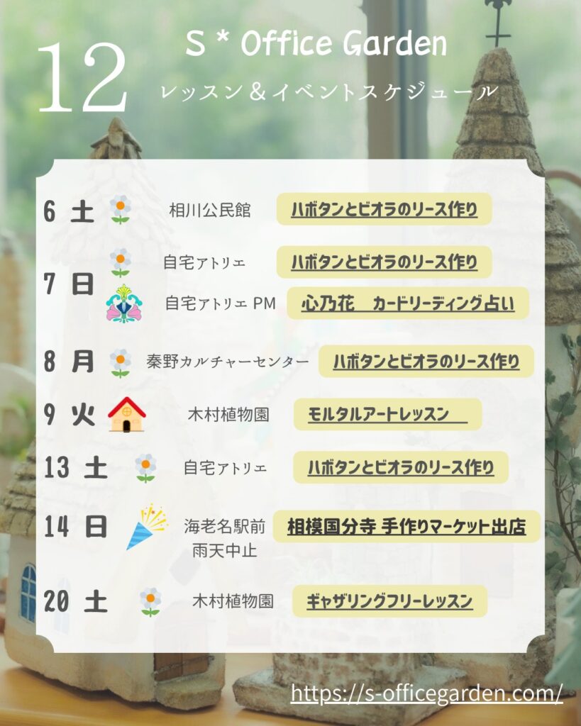 12月の S Office Garden レッスン&イベントスケジュールをまとめたカレンダー画像。 左側に大きく“12”と月名があり、右側に各日のイベント内容が一覧表示されている。 イベントは以下の通り:* 6日(土) 相川公民館:『ハボタンとビオラのリース作り』 7日(日) 自宅アトリエ:『ハボタンとビオラのリース作り』 7日(日)午後 自宅アトリエ:『心乃花 カードリーディング占い』 8日(月) 秦野カルチャーセンター:『ハボタンとビオラのリース作り』 9日(火) 木村植物園:『モルタルアートレッスン』 13日(土) 自宅アトリエ:『ハボタンとビオラのリース作り』 14日(日) 海老名駅前:『相模国分寺 手作りマーケット出店(雨天中止)』 20日(土) 木村植物園:『ギャザリングフリーレッスン』 背景には木の家のオブジェとナチュラルなインテリアが写り、下部には URL「https://s-officegarden.com/」が記載されている。
